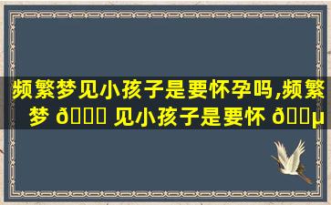 频繁梦见小孩子是要怀孕吗,频繁梦 🍁 见小孩子是要怀 🌵 孕吗怎么回事